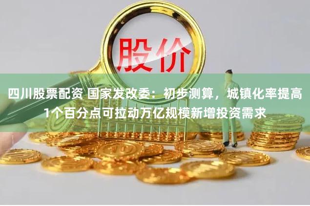 四川股票配资 国家发改委：初步测算，城镇化率提高1个百分点可拉动万亿规模新增投资需求