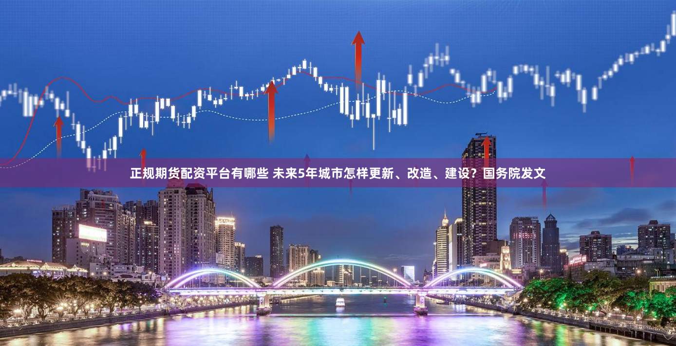 正规期货配资平台有哪些 未来5年城市怎样更新、改造、建设？国务院发文