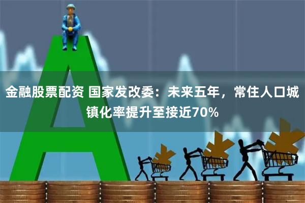 金融股票配资 国家发改委：未来五年，常住人口城镇化率提升至接近70%