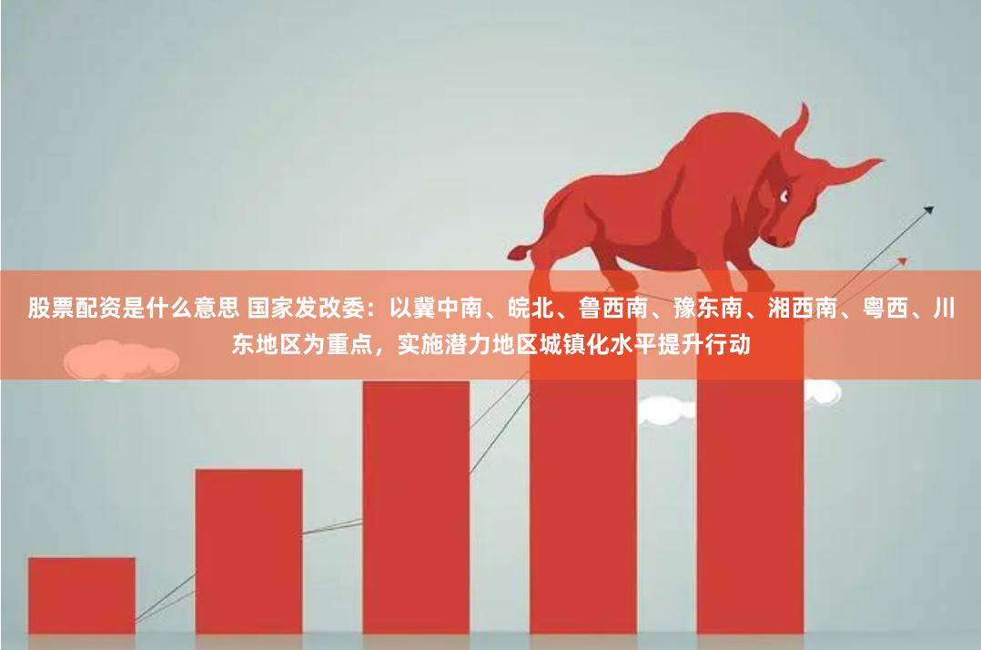 股票配资是什么意思 国家发改委：以冀中南、皖北、鲁西南、豫东南、湘西南、粤西、川东地区为重点，实施潜力地区城镇化水平提升行动