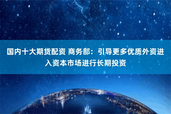 国内十大期货配资 商务部：引导更多优质外资进入资本市场进行长期投资