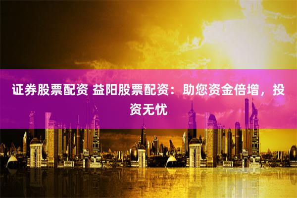 证券股票配资 益阳股票配资：助您资金倍增，投资无忧