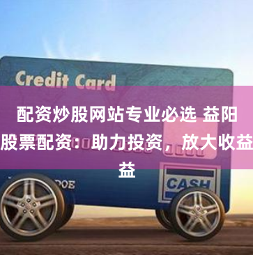 配资炒股网站专业必选 益阳股票配资：助力投资，放大收益