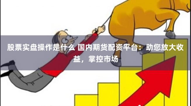 股票实盘操作是什么 国内期货配资平台：助您放大收益，掌控市场