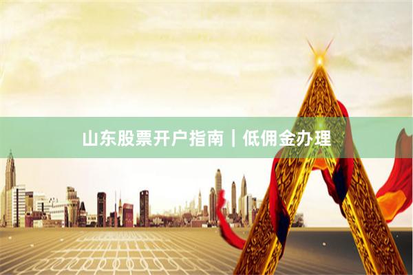 山东股票开户指南｜低佣金办理